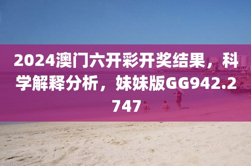 2024澳门六开彩开奖结果，科学解释分析，妹妹版GG942.2747