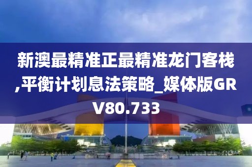 新澳最精准正最精准龙门客栈,平衡计划息法策略_媒体版GRV80.733