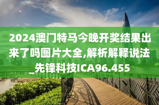2024澳门特马今晚开奖结果出来了吗图片大全,解析解释说法_先锋科技ICA96.455