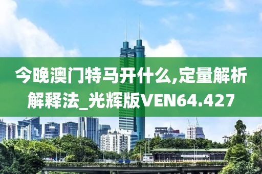 今晚澳门特马开什么,定量解析解释法_光辉版VEN64.427