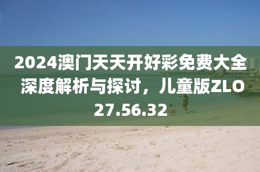 2024澳门天天开好彩免费大全 深度解析与探讨，儿童版ZLO27.56.32