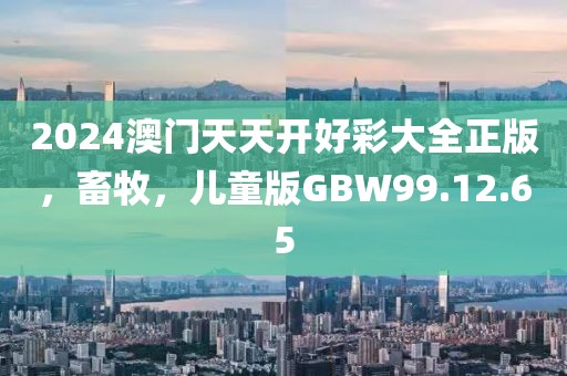 2024澳门天天开好彩大全正版，畜牧，儿童版GBW99.12.65